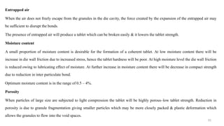 Entrapped air
When the air does not freely escape from the granules in the die cavity, the force created by the expansion of the entrapped air may
be sufficient to disrupt the bonds.
The presence of entrapped air will produce a tablet which can be broken easily & it lowers the tablet strength.
Moisture content
A small proportion of moisture content is desirable for the formation of a coherent tablet. At low moisture content there will be
increase in die wall friction due to increased stress, hence the tablet hardness will be poor. At high moisture level the die wall friction
is reduced owing to lubricating effect of moisture. At further increase in moisture content there will be decrease in compact strength
due to reduction in inter particulate bond.
Optimum moisture content is in the range of 0.5 – 4%.
Porosity
When particles of large size are subjected to light compression the tablet will be highly porous–low tablet strength. Reduction in
porosity is due to granule fragmentation giving smaller particles which may be more closely packed & plastic deformation which
allows the granules to flow into the void spaces.
53
 