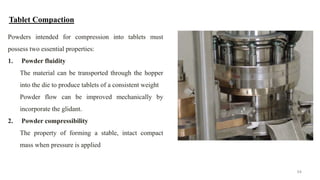 Tablet Compaction
Powders intended for compression into tablets must
possess two essential properties:
1. Powder fluidity
The material can be transported through the hopper
into the die to produce tablets of a consistent weight
Powder flow can be improved mechanically by
incorporate the glidant.
2. Powder compressibility
The property of forming a stable, intact compact
mass when pressure is applied
54
 