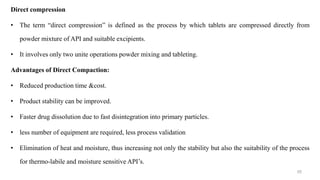 Direct compression
• The term “direct compression” is defined as the process by which tablets are compressed directly from
powder mixture of API and suitable excipients.
• It involves only two unite operations powder mixing and tableting.
Advantages of Direct Compaction:
• Reduced production time &cost.
• Product stability can be improved.
• Faster drug dissolution due to fast disintegration into primary particles.
• less number of equipment are required, less process validation
• Elimination of heat and moisture, thus increasing not only the stability but also the suitability of the process
for thermo-labile and moisture sensitive API’s.
55
 