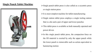 Single punch tablet press is also called as a eccentric press
or single station press
It is most simplest machine for tablet manufacturing
Single station tablet press employs a single tooling station
that is a die and a pair of upper and lower punches
This tablet press is available as both manually operated and
power driven
In this single punch tablet press, the compaction force on
the fill material is exerted by only the upper punch while
the lower punch is immovable such as action equivalent to
hammering motion
58
Single Punch Tablet Machine
 