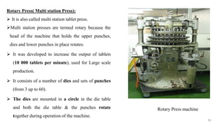 Rotary Press machine
Rotary Press( Multi station Press):
 It is also called multi station tablet press.
Multi station presses are termed rotary because the
head of the machine that holds the upper punches,
dies and lower punches in place rotates.
 It was developed to increase the output of tablets
(10 000 tablets per minute), used for Large scale
production.
 It consists of a number of dies and sets of punches
(from 3 up to 60).
 The dies are mounted in a circle in the die table
and both the die table & the punches rotate
together during operation of the machine.
60
 