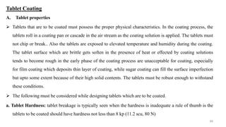 Tablet Coating
A. Tablet properties
 Tablets that are to be coated must possess the proper physical characteristics. In the coating process, the
tablets roll in a coating pan or cascade in the air stream as the coating solution is applied. The tablets must
not chip or break.. Also the tablets are exposed to elevated temperature and humidity during the coating.
The tablet surface which are brittle gets soften in the presence of heat or effected by coating solutions
tends to become rough in the early phase of the coating process are unacceptable for coating, especially
for film coating which deposits thin layer of coating, while sugar coating can fill the surface imperfection
but upto some extent because of their high solid contents. The tablets must be robust enough to withstand
these conditions.
 The following must be considered while designing tablets which are to be coated.
a. Tablet Hardness: tablet breakage is typically seen when the hardness is inadequate a rule of thumb is the
tablets to be coated should have hardness not less than 8 kp (11.2 scu, 80 N)
68
 