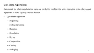 Unit Dose Operations
Determined by what manufacturing steps are needed to combine the active ingredient with other needed
ingredients to make a quality finished product.
• Type of unit operation
– Dispensing
– Milling/Screening
– Blending
– Granulation
– Drying
– Compression
– Coating
– Packaging 7
 