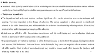 d. Tablet porosity:
Increased tablet porosity can be beneficial in increasing the force of adhesion between the tablet surface and the
applied coat. It should be kept in mind increase porosity comes at the sacrifice of tablet hardness
e. Tablet core ingredients:
The ingredients both active and inactive can have significant effect on the interaction between the substrate and
coating. The most important is the degree of adhesion. The active ingredient is often present in significant
amount in the tablet formulation, this will overwhelm the influence on adhesion by other ingredients. If the active
content is low and it has negative impact on film adhesion
Lubricants are added to tablet formulations to minimize both die wall friction and punch adhesion, lubricants
results in decrease of tablet hardness and coating adhesion
Superdisintegrants are valuable materials in tablet formulation due to their ability to reduce disintegration time
and increase dissolution rate. However if used indiscriminately, they can exert negative effects on other aspects
of tablet quality. High levels of superdisintegrant may result in orange peel effect though the hardness and
friability will be well in the limit. 70
 