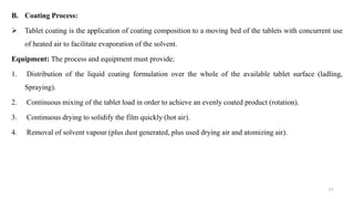 B. Coating Process:
 Tablet coating is the application of coating composition to a moving bed of the tablets with concurrent use
of heated air to facilitate evaporation of the solvent.
Equipment: The process and equipment must provide;
1. Distribution of the liquid coating formulation over the whole of the available tablet surface (ladling,
Spraying).
2. Continuous mixing of the tablet load in order to achieve an evenly coated product (rotation).
3. Continuous drying to solidify the film quickly (hot air).
4. Removal of solvent vapour (plus dust generated, plus used drying air and atomizing air).
71
 