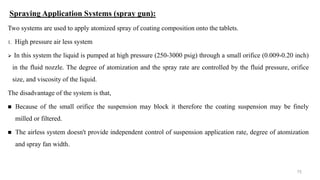 Spraying Application Systems (spray gun):
Two systems are used to apply atomized spray of coating composition onto the tablets.
1. High pressure air less system
 In this system the liquid is pumped at high pressure (250-3000 psig) through a small orifice (0.009-0.20 inch)
in the fluid nozzle. The degree of atomization and the spray rate are controlled by the fluid pressure, orifice
size, and viscosity of the liquid.
The disadvantage of the system is that,
 Because of the small orifice the suspension may block it therefore the coating suspension may be finely
milled or filtered.
 The airless system doesn't provide independent control of suspension application rate, degree of atomization
and spray fan width.
75
 