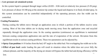 76
2. Low pressure air atomized system
In this system liquid is pumped through larger orifice (0.020 – 0.06 inch) at relatively low pressure (5-50 psig).
Low pressure of about 10-100 psig at the atomizer tip contact the liquid and disperse it in finely divided spray. In
this system atomization can be controlled independently of the operating pressure, also fan width can be
controlled.
Coating Parameters
During coating the tablets move through an application zone in which a portion of the tablets receive some
coating. Most of the time tablets are in drying mode moving away from the application zone and recycled
repeatedly through the application zone. In the coating operation (continuous) an equilibrium is maintained
between coating composition application rate and the rate of evaporation of the solvent. Deviation from this
equilibrium results in serious coating problems. These two parameters can be adjusted by;
Spray Gun position: 6-18 inches from the bed, 450 angle to the tablet bed. Not overlapping fan width nor to far.
Effect of pan load: under loading the pan will result in situation where the tablet does not cover fully the
exhaust plenum, and the majority of the drying air stream will bypass the tablet bed and drying efficiency will be
low.
 