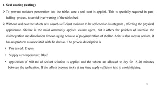 1. Seal coating (sealing)
To prevent moisture penetration into the tablet core a seal coat is applied. This is specially required in pan-
ladling process, to avoid over wetting of the tablet bed.
Without seal coat the tablets will absorb sufficient moisture to be softened or disintegrate , effecting the physical
appearance. Shellac is the most commonly applied sealant agent, but it offers the problem of increase the
disintegration and dissolution time on aging because of polymerization of shellac. Zein is also used as sealant, it
has no problem as associated with the shellac. The process description is
• Pan Speed: 10 rpm
• Supply air temperature: 30oC
• application of 800 ml of sealant solution is applied and the tablets are allowed to dry for 15-20 minutes
between the application. If the tablets become tacky at any time apply sufficient talc to avoid sticking.
79
 