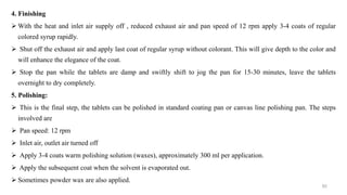 4. Finishing
 With the heat and inlet air supply off , reduced exhaust air and pan speed of 12 rpm apply 3-4 coats of regular
colored syrup rapidly.
 Shut off the exhaust air and apply last coat of regular syrup without colorant. This will give depth to the color and
will enhance the elegance of the coat.
 Stop the pan while the tablets are damp and swiftly shift to jog the pan for 15-30 minutes, leave the tablets
overnight to dry completely.
5. Polishing:
 This is the final step, the tablets can be polished in standard coating pan or canvas line polishing pan. The steps
involved are
 Pan speed: 12 rpm
 Inlet air, outlet air turned off
 Apply 3-4 coats warm polishing solution (waxes), approximately 300 ml per application.
 Apply the subsequent coat when the solvent is evaporated out.
 Sometimes powder wax are also applied.
82
 