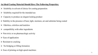 An Ideal Coating Material Should Have The Following Properties;
 Solubility in solvent of choice for coating preparation
 Solubility required for the intended use
 Capacity to produce an elegant looking product
 Stability in the presence of heat, light, moisture, air and substrate being coated
 Odorless, colorless and tasteless
 compatibility with other ingredients
 Non toxic or no pharmacologic activity
 Ease of application
 Resistant to cracking
 No bridging or filling formation
 Ease of printing on high speed machines
84
 