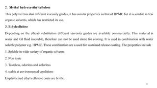 2. Methyl hydroxyethylcellulose
This polymer has also different viscosity grades, it has similar properties as that of HPMC but it is soluble in few
organic solvents, which has restricted its use.
3. Ethylcellulose
Depending on the ethoxy substitution different viscosity grades are available commercially. This material is
water and GI fluid insoluble, therefore can not be used alone for coating. It is used in combination with water
soluble polymer e.g. HPMC. These combination are a used for sustained release coating. The properties include
1. Soluble in wide variety of organic solvents
2. Non toxic
3. Tasteless, odorless and colorless
4. stable at environmental conditions
Unplasticized ethyl cellulose coats are brittle.
86
 