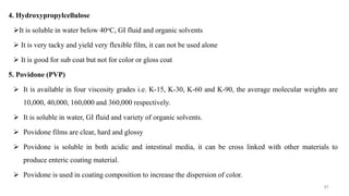 4. Hydroxypropylcellulose
It is soluble in water below 40oC, GI fluid and organic solvents
 It is very tacky and yield very flexible film, it can not be used alone
 It is good for sub coat but not for color or gloss coat
5. Povidone (PVP)
 It is available in four viscosity grades i.e. K-15, K-30, K-60 and K-90, the average molecular weights are
10,000, 40,000, 160,000 and 360,000 respectively.
 It is soluble in water, GI fluid and variety of organic solvents.
 Povidone films are clear, hard and glossy
 Povidone is soluble in both acidic and intestinal media, it can be cross linked with other materials to
produce enteric coating material.
 Povidone is used in coating composition to increase the dispersion of color.
87
 