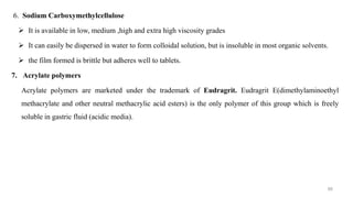 6. Sodium Carboxymethylcellulose
 It is available in low, medium ,high and extra high viscosity grades
 It can easily be dispersed in water to form colloidal solution, but is insoluble in most organic solvents.
 the film formed is brittle but adheres well to tablets.
7. Acrylate polymers
Acrylate polymers are marketed under the trademark of Eudragrit. Eudragrit E(dimethylaminoethyl
methacrylate and other neutral methacrylic acid esters) is the only polymer of this group which is freely
soluble in gastric fluid (acidic media).
88
 