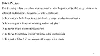 Enteric Polymers
Enteric coating polymers are those substances which resists the gastric pH (acidic) and get dissolves in
intestinal fluid (alkaline). The reasons for enteric coating are
 To protect acid labile drugs from gastric fluid e.g. enzymes and certain antibiotics
 To prevent gastric distress or nausea e.g. sodium salicylate
 To deliver drug to intestine for local action
 To deliver drugs that are optimally absorbed in the small intestine
 To provide a delayed release component for repeat action tablets.
89
 