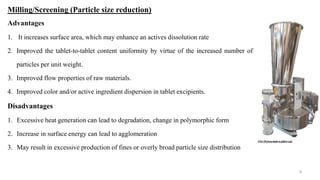 Milling/Screening (Particle size reduction)
Advantages
1. It increases surface area, which may enhance an actives dissolution rate
2. Improved the tablet-to-tablet content uniformity by virtue of the increased number of
particles per unit weight.
3. Improved flow properties of raw materials.
4. Improved color and/or active ingredient dispersion in tablet excipients.
Disadvantages
1. Excessive heat generation can lead to degradation, change in polymorphic form
2. Increase in surface energy can lead to agglomeration
3. May result in excessive production of fines or overly broad particle size distribution
9
 