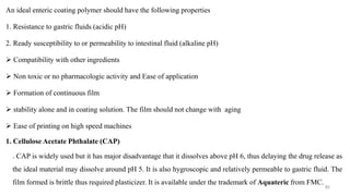 An ideal enteric coating polymer should have the following properties
1. Resistance to gastric fluids (acidic pH)
2. Ready susceptibility to or permeability to intestinal fluid (alkaline pH)
 Compatibility with other ingredients
 Non toxic or no pharmacologic activity and Ease of application
 Formation of continuous film
 stability alone and in coating solution. The film should not change with aging
 Ease of printing on high speed machines
1. Cellulose Acetate Phthalate (CAP)
. CAP is widely used but it has major disadvantage that it dissolves above pH 6, thus delaying the drug release as
the ideal material may dissolve around pH 5. It is also hygroscopic and relatively permeable to gastric fluid. The
film formed is brittle thus required plasticizer. It is available under the trademark of Aquateric from FMC.
90
 