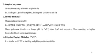 2.Acrylate polymers.
Two commercially available acrylates are
Ex. Eudragrit L (soluble at pH 6), Eudragrit S (soluble at pH 7)
3. HPMC Phthalate
Three grades are available
Ex. HPMCP 55 (HP 50), HPMCP 50 (HP 55) and HPMCP 55S (HP 55S)
These polymers dissolves at lower pH (at 5-5.5) than CAP and acrylates. Thus resulting in higher
bioavailability of some specific drugs.
4. Polyvinyl Acetate Phthalate (PVAP)
It is similar to HP 55 in stability and pH dependant solubility.
91
 
