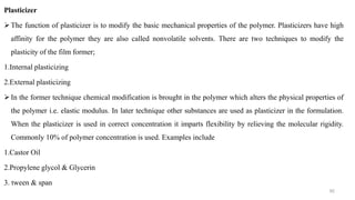 Plasticizer
The function of plasticizer is to modify the basic mechanical properties of the polymer. Plasticizers have high
affinity for the polymer they are also called nonvolatile solvents. There are two techniques to modify the
plasticity of the film former;
1.Internal plasticizing
2.External plasticizing
In the former technique chemical modification is brought in the polymer which alters the physical properties of
the polymer i.e. elastic modulus. In later technique other substances are used as plasticizer in the formulation.
When the plasticizer is used in correct concentration it imparts flexibility by relieving the molecular rigidity.
Commonly 10% of polymer concentration is used. Examples include
1.Castor Oil
2.Propylene glycol & Glycerin
3. tween & span
92
 