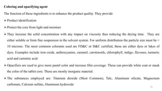 Coloring and opacifying agent
The function of these ingredients is to enhance the product quality. They provide
Product identification
Protect the core from light and moisture
They increase the solid concentration with any impact on viscosity thus reducing the drying time. They are
either soluble or form fine suspension in the solvent system. For uniform distribution the particle size must be <
10 microns. The most common colorants used are FD&C or D&C certified, these are either dyes or lakes of
dyes. Examples include iron oxide, anthrocyanins, caramel, carotenoids, chlorophyll, indigo, flavones, turmeric
acid and carminic acid.
Opacifiers are used to give more pastel color and increase film coverage. These can provide white coat or mask
the color of the tablet core. These are mostly inorganic material.
The substances employed are: Titanium dioxide (Most Common), Talc, Aluminum silicate, Magnesium
carbonate, Calcium sulfate, Aluminum hydroxide
93
 
