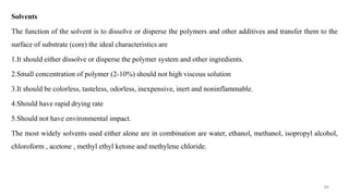 Solvents
The function of the solvent is to dissolve or disperse the polymers and other additives and transfer them to the
surface of substrate (core) the ideal characteristics are
1.It should either dissolve or disperse the polymer system and other ingredients.
2.Small concentration of polymer (2-10%) should not high viscous solution
3.It should be colorless, tasteless, odorless, inexpensive, inert and noninflammable.
4.Should have rapid drying rate
5.Should not have environmental impact.
The most widely solvents used either alone are in combination are water, ethanol, methanol, isopropyl alcohol,
chloroform , acetone , methyl ethyl ketone and methylene chloride.
94
 
