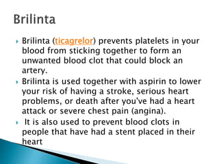  Brilinta (ticagrelor) prevents platelets in your
blood from sticking together to form an
unwanted blood clot that could block an
artery.
 Brilinta is used together with aspirin to lower
your risk of having a stroke, serious heart
problems, or death after you've had a heart
attack or severe chest pain (angina).
 It is also used to prevent blood clots in
people that have had a stent placed in their
heart
 