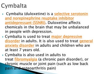 Cymbalta (duloxetine) is a selective serotonin
and norepinephrine reuptake inhibitor
antidepressant (SSNRI). Duloxetine affects
chemicals in the brain that may be unbalanced
in people with depression.
 Cymbalta is used to treat major depressive
disorder in adults. It is also used to treat general
anxiety disorder in adults and children who are
at least 7 years old.
 Cymbalta is also used in adults to
treat fibromyalgia (a chronic pain disorder), or
chronic muscle or joint pain (such as low back
pain and osteoarthritis pain)
 
