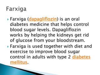  Farxiga (dapagliflozin) is an oral
diabetes medicine that helps control
blood sugar levels. Dapagliflozin
works by helping the kidneys get rid
of glucose from your bloodstream.
 Farxiga is used together with diet and
exercise to improve blood sugar
control in adults with type 2 diabetes
mellitus.
 