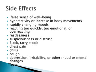  false sense of well-being
 hyperactivity or increase in body movements
 rapidly changing moods
 reacting too quickly, too emotional, or
overreacting
 restlessness
 suspiciousness or distrust
 Black, tarry stools
 chest pain
 chills
 cough
 depression, irritability, or other mood or mental
changes
 fever
 