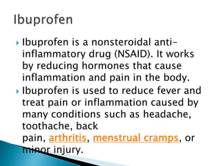 Ibuprofen is a nonsteroidal anti-
inflammatory drug (NSAID). It works
by reducing hormones that cause
inflammation and pain in the body.
 Ibuprofen is used to reduce fever and
treat pain or inflammation caused by
many conditions such as headache,
toothache, back
pain, arthritis, menstrual cramps, or
minor injury.
 