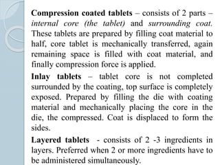 Compression coated tablets – consists of 2 parts –
internal core (the tablet) and surrounding coat.
These tablets are prepared by filling coat material to
half, core tablet is mechanically transferred, again
remaining space is filled with coat material, and
finally compression force is applied.
Inlay tablets – tablet core is not completed
surrounded by the coating, top surface is completely
exposed. Prepared by filling the die with coating
material and mechanically placing the core in the
die, the compressed. Coat is displaced to form the
sides.
Layered tablets - consists of 2 -3 ingredients in
layers. Preferred when 2 or more ingredients have to
be administered simultaneously.
 