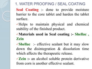 1. WATER PROOFING / SEAL COATING
Seal Coating :- done to provide moisture
barrier to the core tablet and harden the tablet
surface.
Helps to maintain physical and chemical
stability of the finished product.
Materials used in Seal coating :- Shellac ,
Zein
Shellac :- effective sealant but it may slow
down the disintegration & dissolution time
which affects the therapeutic release.
Zein :- an alcohol soluble protein derivative
from corn is another effective sealant.
 