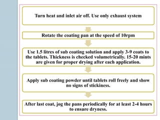 Turn heat and inlet air off. Use only exhaust system
Rotate the coating pan at the speed of 10rpm
Use 1.5 litres of sub coating solution and apply 3-9 coats to
the tablets. Thickness is checked volumetrically. 15-20 mints
are given for proper drying after each application.
Apply sub coating powder until tablets roll freely and show
no signs of stickiness.
After last coat, jog the pans periodically for at least 2-4 hours
to ensure dryness.
 