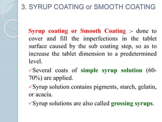 3. SYRUP COATING or SMOOTH COATING
Syrup coating or Smooth Coating :- done to
cover and fill the imperfections in the tablet
surface caused by the sub coating step, so as to
increase the tablet dimension to a predetermined
level.
Several coats of simple syrup solution (60-
70%) are applied.
Syrup solution contains pigments, starch, gelatin,
or acacia.
Syrup solutions are also called grossing syrups.
 