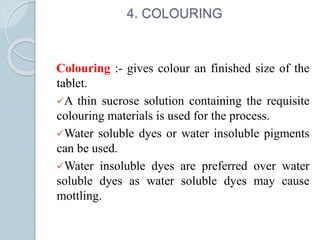 4. COLOURING
Colouring :- gives colour an finished size of the
tablet.
A thin sucrose solution containing the requisite
colouring materials is used for the process.
Water soluble dyes or water insoluble pigments
can be used.
Water insoluble dyes are preferred over water
soluble dyes as water soluble dyes may cause
mottling.
 