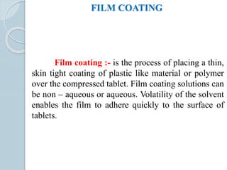 FILM COATING
Film coating :- is the process of placing a thin,
skin tight coating of plastic like material or polymer
over the compressed tablet. Film coating solutions can
be non – aqueous or aqueous. Volatility of the solvent
enables the film to adhere quickly to the surface of
tablets.
 