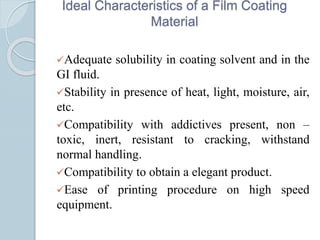 Ideal Characteristics of a Film Coating
Material
Adequate solubility in coating solvent and in the
GI fluid.
Stability in presence of heat, light, moisture, air,
etc.
Compatibility with addictives present, non –
toxic, inert, resistant to cracking, withstand
normal handling.
Compatibility to obtain a elegant product.
Ease of printing procedure on high speed
equipment.
 