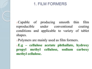 1. FILM FORMERS
oCapable of producing smooth thin film
reproducible under conventional coating
conditions and applicable to variety of tablet
shapes.
oPolymers are mainly used as film formers.
oE.g – cellulose acetate phthallate, hydroxy
propyl methyl cellulose, sodium carboxy
methyl cellulose.
 