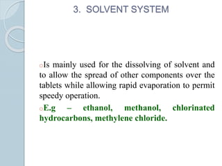 3. SOLVENT SYSTEM
oIs mainly used for the dissolving of solvent and
to allow the spread of other components over the
tablets while allowing rapid evaporation to permit
speedy operation.
oE.g – ethanol, methanol, chlorinated
hydrocarbons, methylene chloride.
 