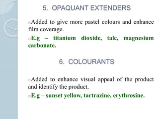 5. OPAQUANT EXTENDERS
oAdded to give more pastel colours and enhance
film coverage.
oE.g – titanium dioxide, talc, magnesium
carbonate.
6. COLOURANTS
oAdded to enhance visual appeal of the product
and identify the product.
oE.g – sunset yellow, tartrazine, erythrosine.
 
