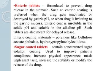 Enteric tablets – formulated to prevent drug
release in the stomach. Such an enteric coating is
preferred when the drug gets inactivated or
destroyed by gastric pH, or when drug is irritating to
the gastric mucosa. Enteric coat is insoluble in the
acidic pH and soluble in the alkaline pH. Such
tablets are also meant for delayed release.
Enteric coating materials – polymers like Cellulose
acetate phthalate, hydroxypropylmethylcellulose.
Sugar coated tablets – contain concentrated sugar
solution coating. Used to improve patients
compliance, increase physical appearance, mask
unpleasant taste, increase the stability or modify the
release of the drug.
 