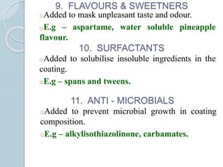 9. FLAVOURS & SWEETNERS
oAdded to mask unpleasant taste and odour.
oE.g – aspartame, water soluble pineapple
flavour.
10. SURFACTANTS
oAdded to solubilise insoluble ingredients in the
coating.
oE.g – spans and tweens.
11. ANTI - MICROBIALS
oAdded to prevent microbial growth in coating
composition.
oE.g – alkylisothiazolinone, carbamates.
 