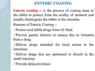 ENTERIC COATING
Enteric coating :- is the process of coating done to
the tablet to protect from the acidity of stomach and
usually disintegrate the tablet in the intestine.
Reasons of Enteric Coating :-
Protect acid labile drugs from GI fluid.
Prevent gastric distress or nausea due to irritation
from a drug.
Deliver drugs intended for local action in the
intestines.
Deliver drugs that are optimised to absorb in the
small intestine.
Provide delayed release
 