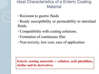 Ideal Characteristics of a Enteric Coating
Material
Resistant to gastric fluids
Ready susceptibility or permeability to intestinal
fluids.
Compatibility with coating solutions.
Formation of continuous film
Non toxicity, low cost, ease of application
Enteric coating materials :- cellulose acid phtahllate,
shellac and its derivatives
 