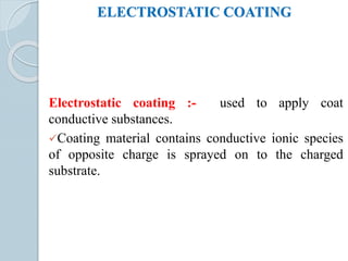 ELECTROSTATIC COATING
Electrostatic coating :- used to apply coat
conductive substances.
Coating material contains conductive ionic species
of opposite charge is sprayed on to the charged
substrate.
 