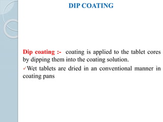 DIP COATING
Dip coating :- coating is applied to the tablet cores
by dipping them into the coating solution.
Wet tablets are dried in an conventional manner in
coating pans
 