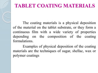 The coating materials is a physical deposition
of the material on the tablet substrate, or they form a
continuous film with a wide variety of properties
depending on the composition of the coating
formulations.
Examples of physical deposition of the coating
materials are the techniques of sugar, shellac, wax or
polymer coatings
TABLET COATING MATERIALS
 