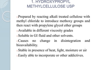 1. HYDROXYPROPYL
METHYLCELLULOSE USP
oPrepared by reacting alkali treated cellulose with
methyl chloride to introduce methoxy groups and
then react with propylene glycol ether groups
oAvailable in different viscosity grades
oSoluble in GI fluid and other solvents.
oCauses no change in disintegration and
bioavailability.
oStable in presence of heat, light, moisture or air
oEasily able to incorporate or other addictives.
 