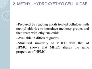 2. METHYL HYDROXYETHYLCELLULOSE
oPrepared by reacting alkali treated cellulose with
methyl chloride to introduce methoxy groups and
then react with ethylene oxide.
oAvailable in different grades
oStructural similarity of MHEC with that of
HPMC, shows that MHEC shares the same
properties of HPMC.
 