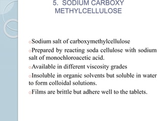 5. SODIUM CARBOXY
METHYLCELLULOSE
oSodium salt of carboxymethylcellulose
oPrepared by reacting soda cellulose with sodium
salt of monochloroacetic acid.
oAvailable in different viscosity grades
oInsoluble in organic solvents but soluble in water
to form colloidal solutions.
oFilms are brittle but adhere well to the tablets.
 