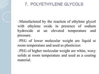 7. POLYETHYLENE GLYCOLS
oManufactured by the reaction of ethylene glycol
with ethylene oxide in presence of sodium
hydroxide at an elevated temperature and
pressure.
oPEG of lower molecular weight are liquid at
room temperature and used as plasticizer.
oPEG of higher molecular weight are white, waxy
solids at room temperature and used as a coating
material.
 